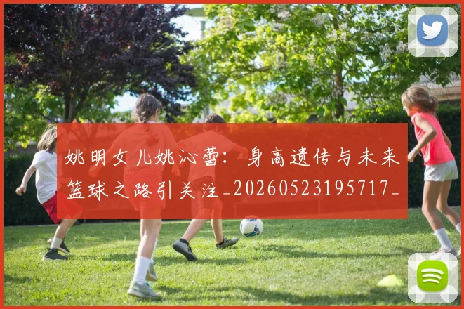姚明女儿姚沁蕾:身高遗传与未来篮球之路引关注_20260523195717_20260609173703