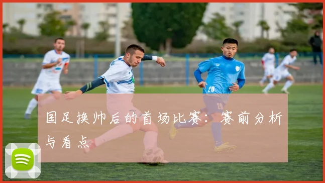 国足换帅后的首场比赛：赛前分析与看点