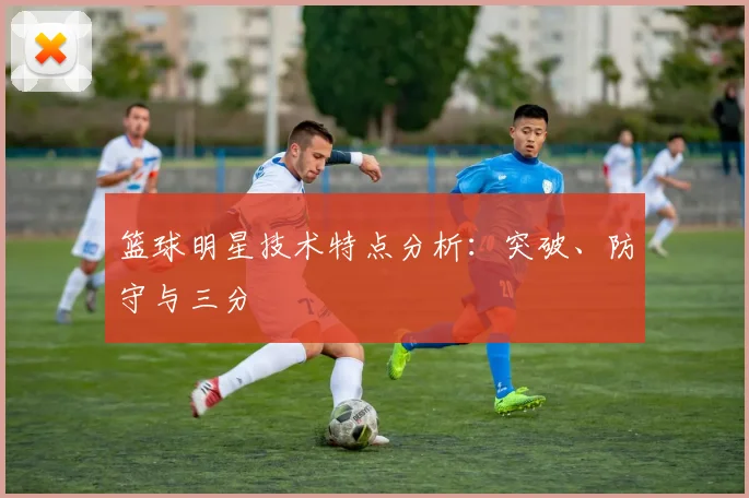 篮球明星技术特点分析：突破、防守与三分