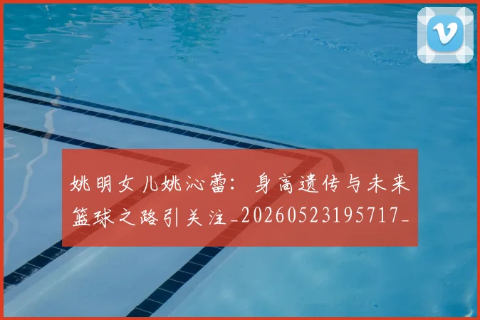 姚明女儿姚沁蕾：身高遗传与未来篮球之路引关注_20260523195717_20260609173703