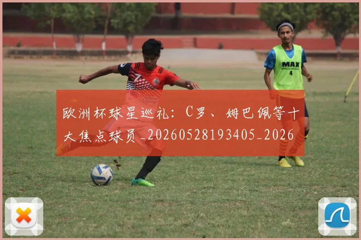 欧洲杯球星巡礼：C罗、姆巴佩等十大焦点球员_20260528193405_20260610170022